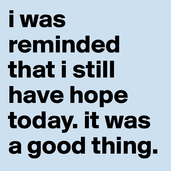 i was reminded that i still have hope today. it was a good thing.