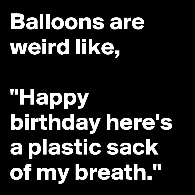 Balloons are weird like,

"Happy birthday here's a plastic sack of my breath."