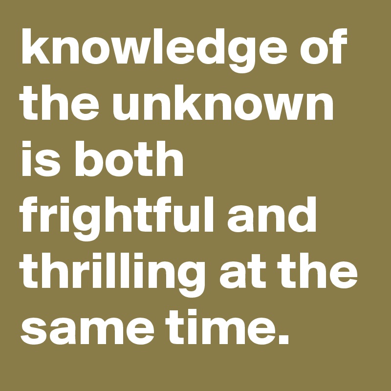 knowledge of the unknown is both frightful and thrilling at the same time.