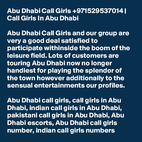 Abu Dhabi Call Girls +971529537014 | Call Girls In Abu Dhabi

Abu Dhabi Call Girls and our group are very a good deal satisfied to participate withinside the boom of the leisure field. Lots of customers are touring Abu Dhabi now no longer handiest for playing the splendor of the town however additionally to the sensual entertainments our profiles.

Abu Dhabi call girls, call girls in Abu Dhabi, indian call girls in Abu Dhabi, pakistani call girls in Abu Dhabi, Abu Dhabi escorts, Abu Dhabi call girls number, indian call girls numbers