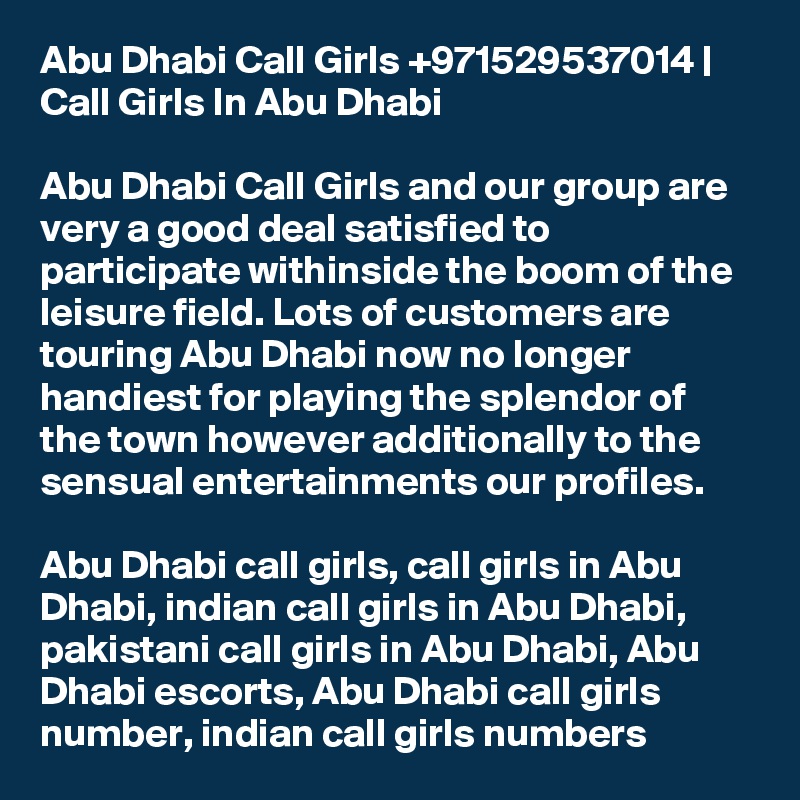 Abu Dhabi Call Girls +971529537014 | Call Girls In Abu Dhabi

Abu Dhabi Call Girls and our group are very a good deal satisfied to participate withinside the boom of the leisure field. Lots of customers are touring Abu Dhabi now no longer handiest for playing the splendor of the town however additionally to the sensual entertainments our profiles.

Abu Dhabi call girls, call girls in Abu Dhabi, indian call girls in Abu Dhabi, pakistani call girls in Abu Dhabi, Abu Dhabi escorts, Abu Dhabi call girls number, indian call girls numbers