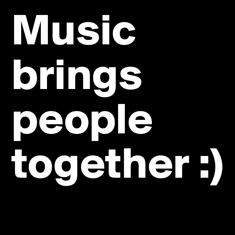 Music brings people together :)