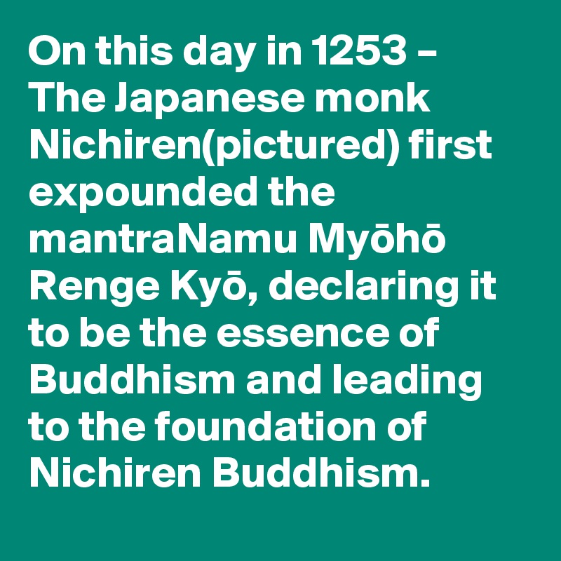 On this day in 1253 – The Japanese monk Nichiren(pictured) first expounded the mantraNamu Myoho Renge Kyo, declaring it to be the essence of Buddhism and leading to the foundation of Nichiren Buddhism.