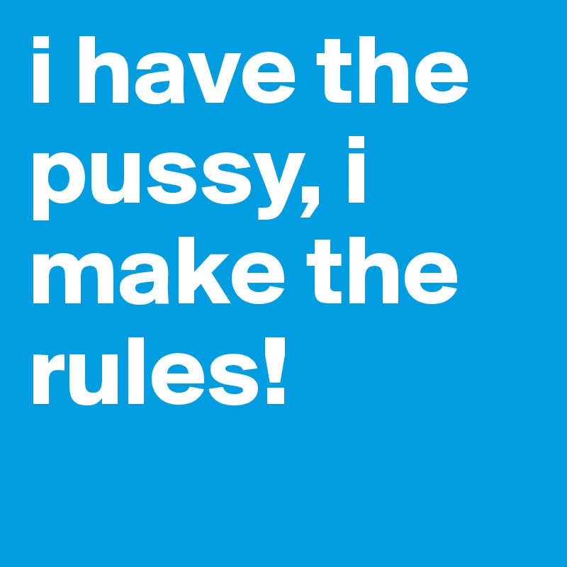 i have the pussy, i make the rules! 
