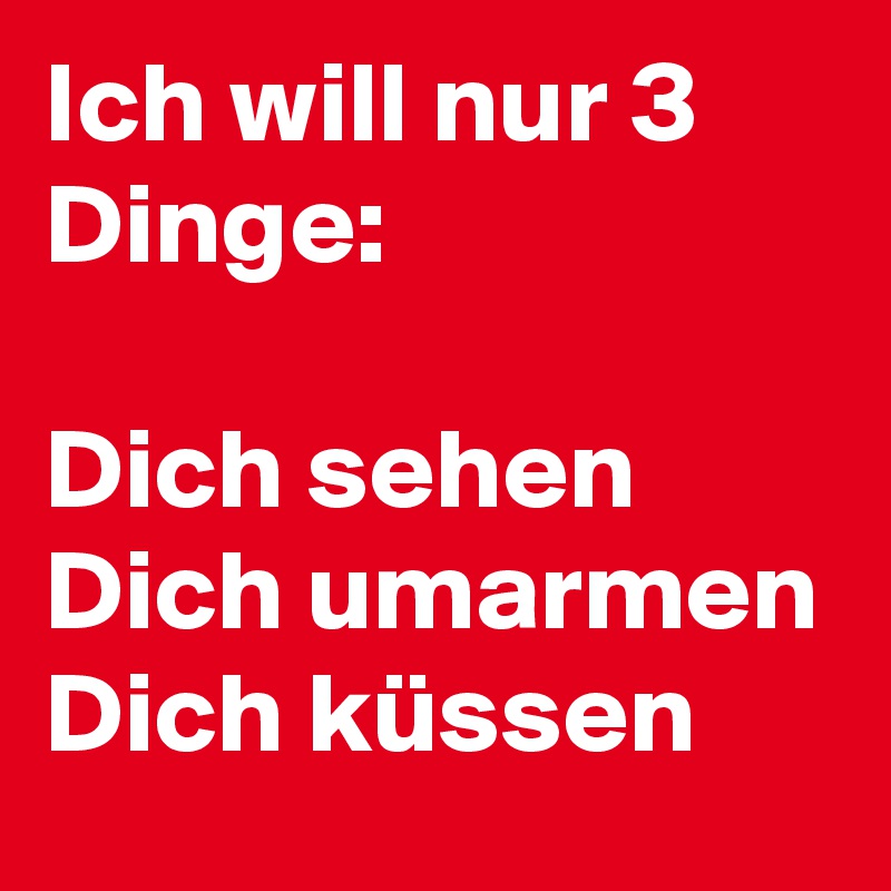 Ich will nur 3 Dinge:Dich sehen Dich umarmen Dich küssen. 