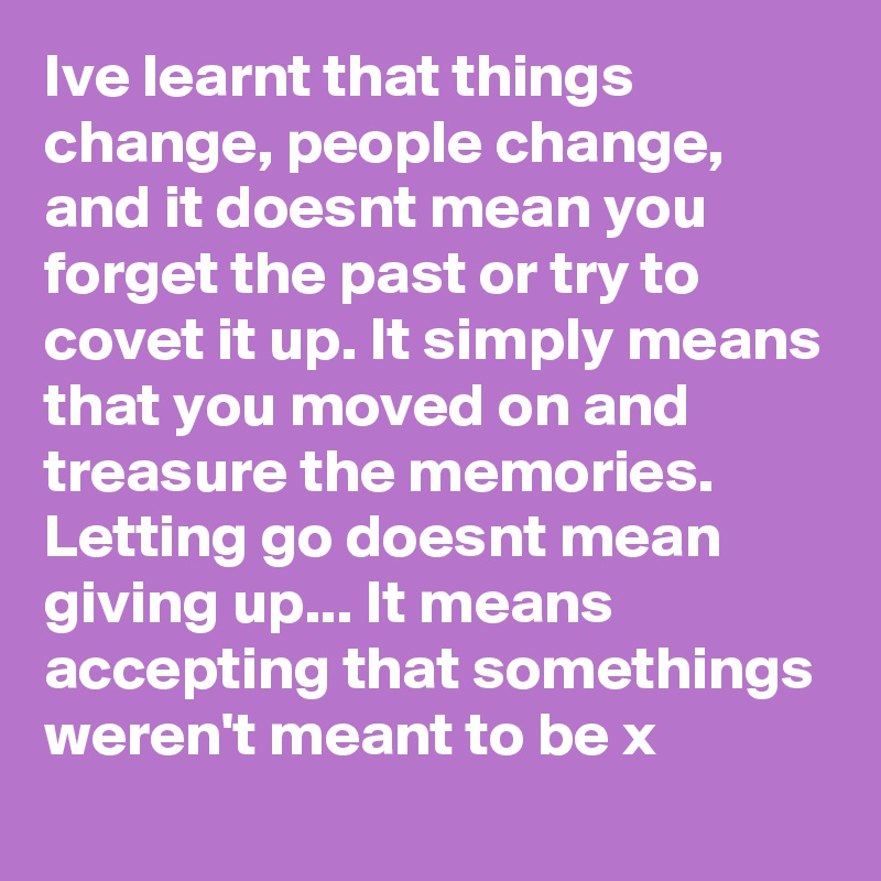 Ive learnt that things change, people change, and it doesnt mean you forget the past or try to covet it up. It simply means that you moved on and treasure the memories. Letting go doesnt mean giving up... It means accepting that somethings weren't meant to be x