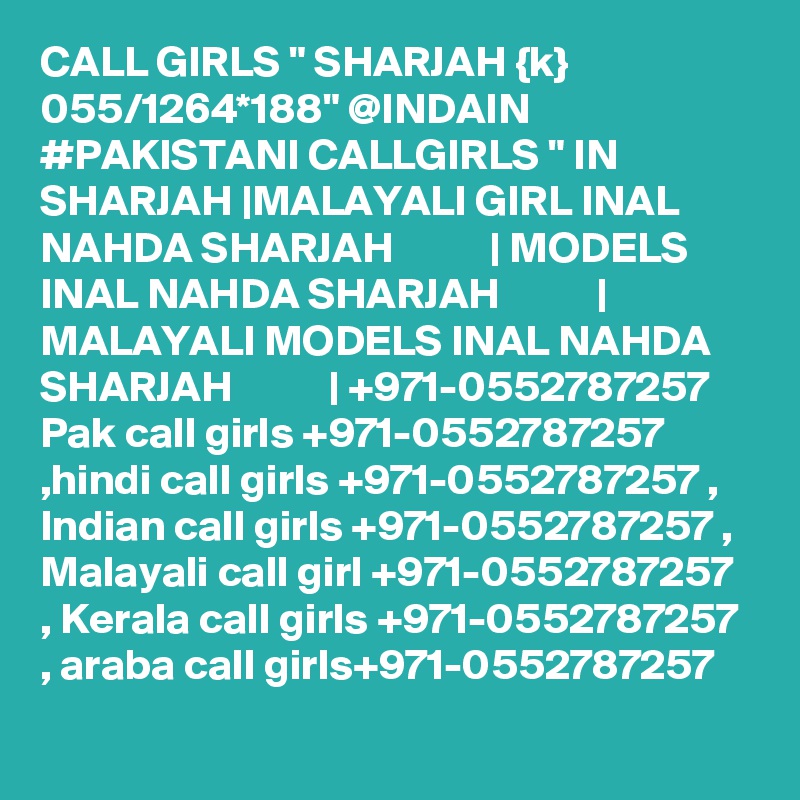 CALL GIRLS " SHARJAH {k} 055/1264*188" @INDAIN #PAKISTANI CALLGIRLS " IN SHARJAH |MALAYALI GIRL INAL NAHDA SHARJAH           | MODELS INAL NAHDA SHARJAH           | MALAYALI MODELS INAL NAHDA SHARJAH           | +971-0552787257 Pak call girls +971-0552787257 ,hindi call girls +971-0552787257 , Indian call girls +971-0552787257 , Malayali call girl +971-0552787257 , Kerala call girls +971-0552787257 , araba call girls+971-0552787257 
