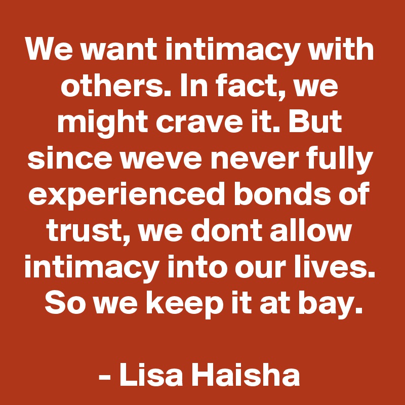 We want intimacy with others. In fact, we might crave it. But since weve never fully experienced bonds of trust, we dont allow intimacy into our lives.  So we keep it at bay.

- Lisa Haisha
