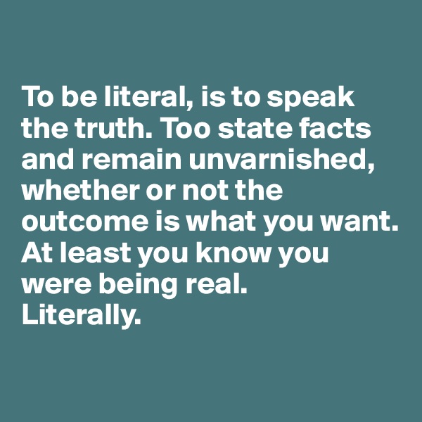 

To be literal, is to speak the truth. Too state facts and remain unvarnished, whether or not the outcome is what you want. At least you know you were being real.
Literally.

