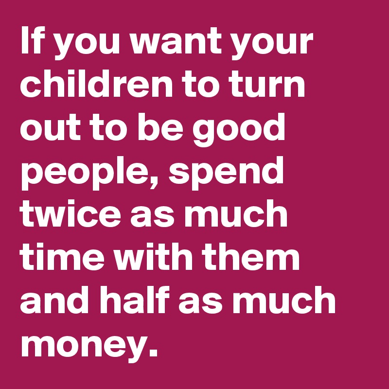 If you want your children to turn out to be good people, spend twice as much time with them and half as much money.