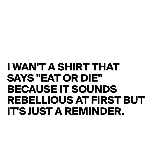 




I WAN'T A SHIRT THAT SAYS "EAT OR DIE"
BECAUSE IT SOUNDS REBELLIOUS AT FIRST BUT IT'S JUST A REMINDER.

 