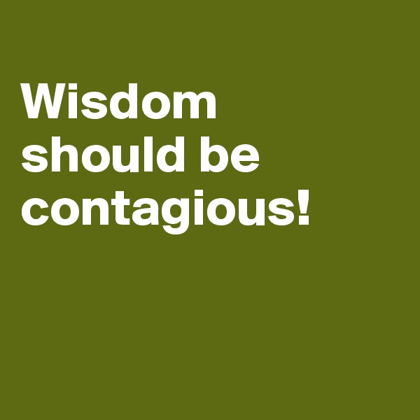 
Wisdom    should be contagious!  


                           
