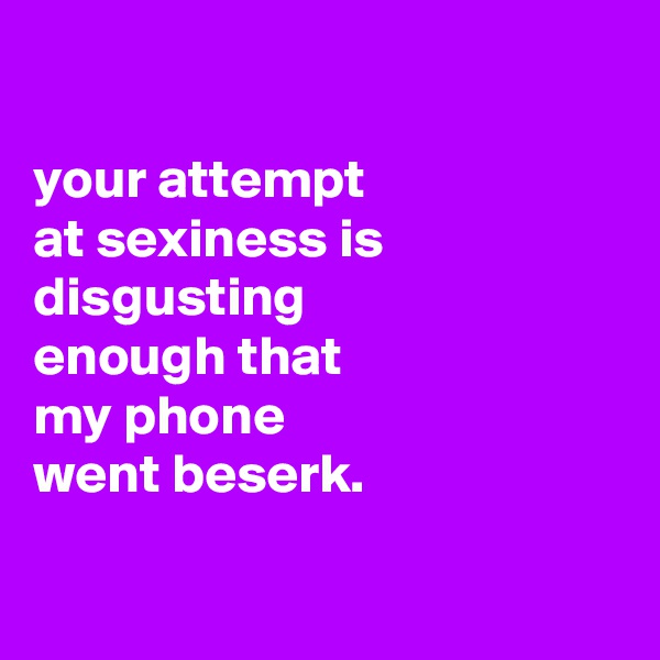 

your attempt
at sexiness is disgusting
enough that
my phone
went beserk.


