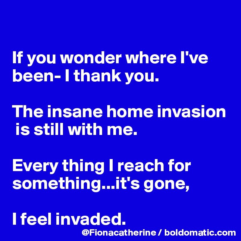 

If you wonder where I've 
been- I thank you.

The insane home invasion
 is still with me.

Every thing I reach for something...it's gone,

I feel invaded.