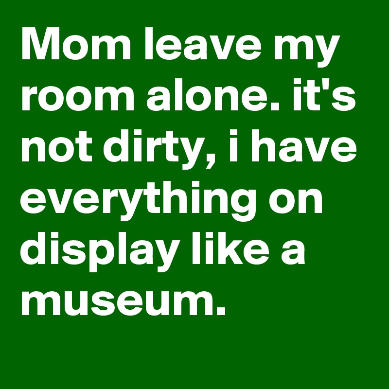 Mom leave my room alone. it's not dirty, i have everything on display like a museum.