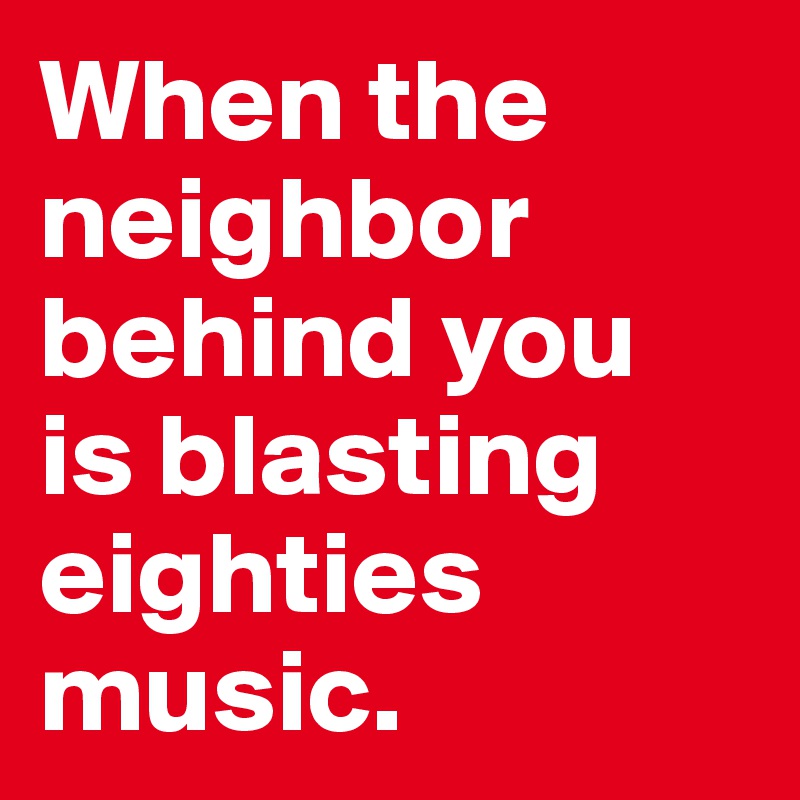 When the  neighbor behind you 
is blasting eighties music.