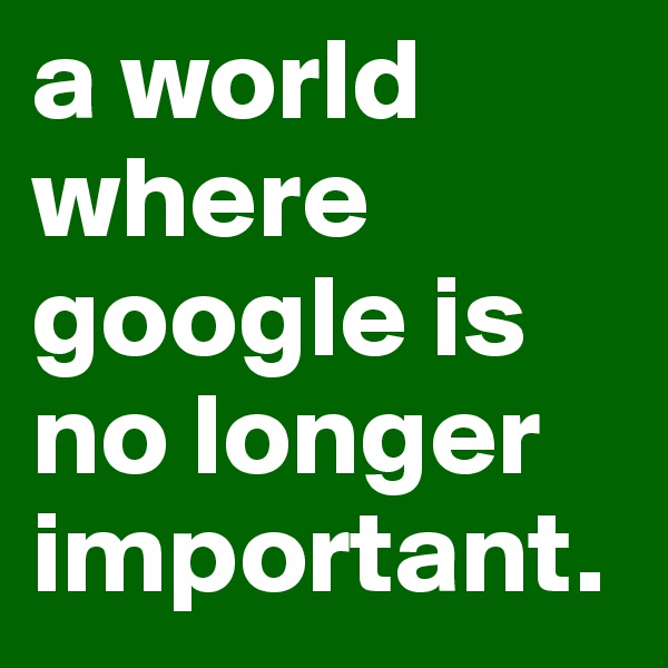 a world where google is no longer important.