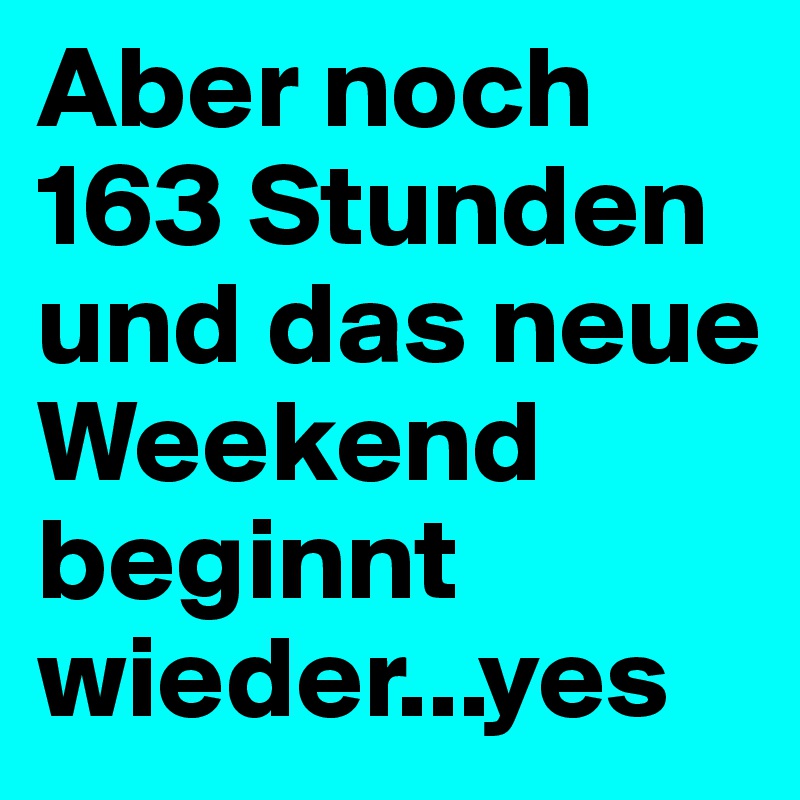 Aber noch 163 Stunden und das neue Weekend beginnt wieder...yes