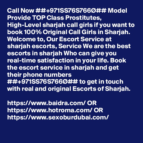 Call Now ##+971SS76S766Ø## Model Provide TOP Class Prostitutes, High-Level sharjah call girls if you want to book 100% Original Call Girls in Sharjah. Welcome to, Our Escort Service at sharjah escorts, Service We are the best escorts in sharjah Who can give you real-time satisfaction in your life. Book the escort service in sharjah and get their phone numbers ##+971SS76S766Ø## to get in touch with real and original Escorts of Sharjah. 

https://www.baidra.com/ OR https://www.hotroma.com/ OR https://www.sexoburdubai.com/
