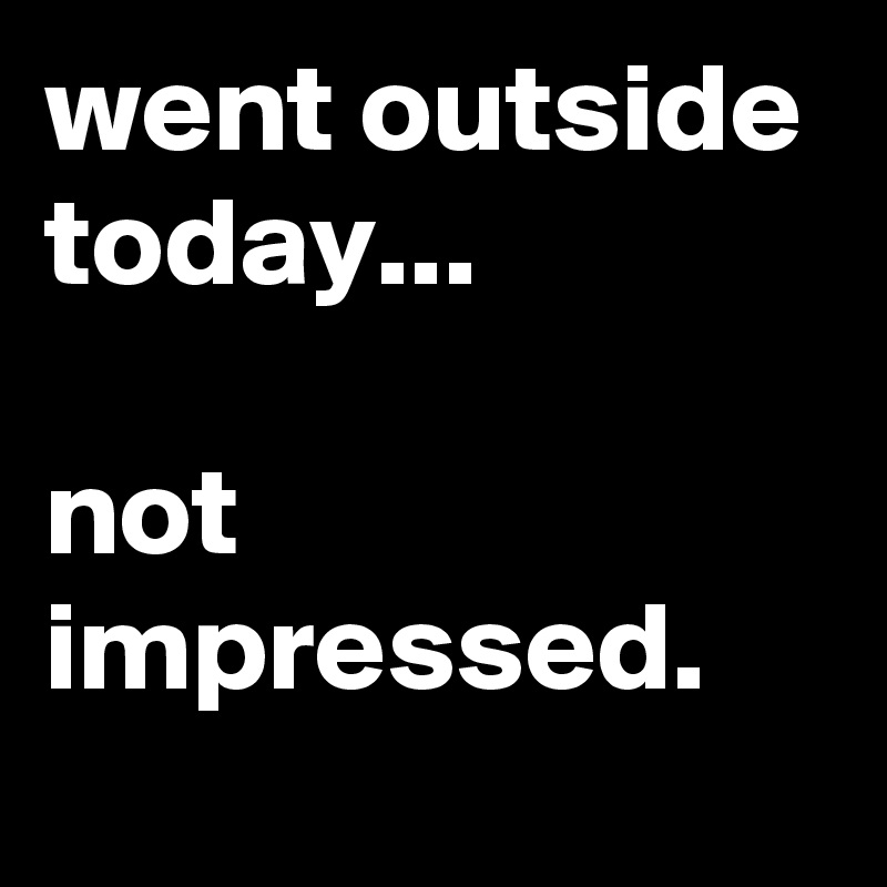 went outside today...

not impressed.
