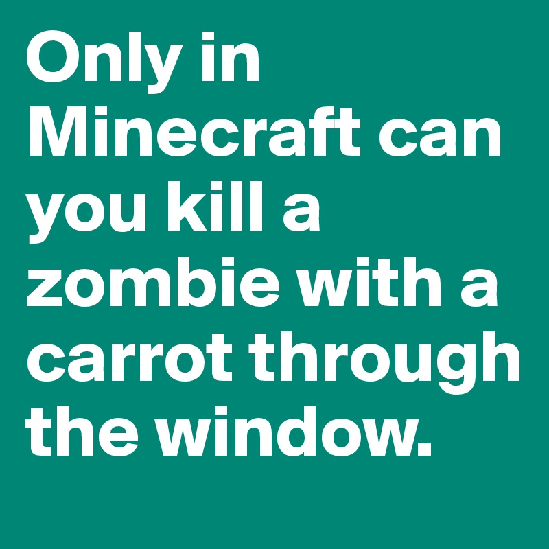 Only in Minecraft can you kill a zombie with a carrot through the window.