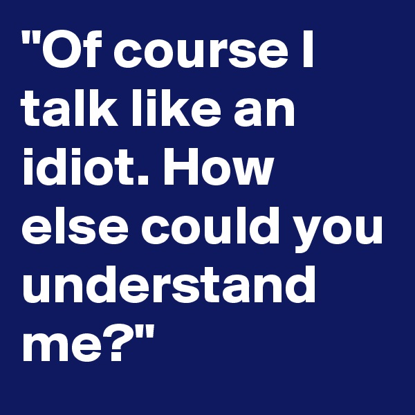 "Of course I talk like an idiot. How else could you understand me?"