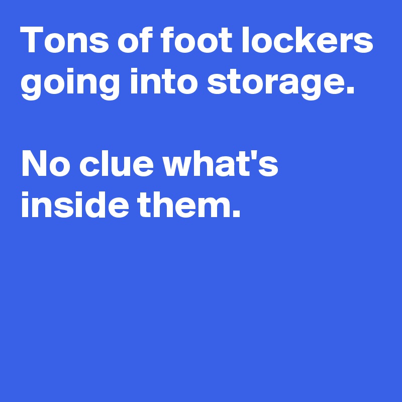 Tons of foot lockers going into storage.

No clue what's inside them.


