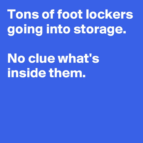 Tons of foot lockers going into storage.

No clue what's inside them.


