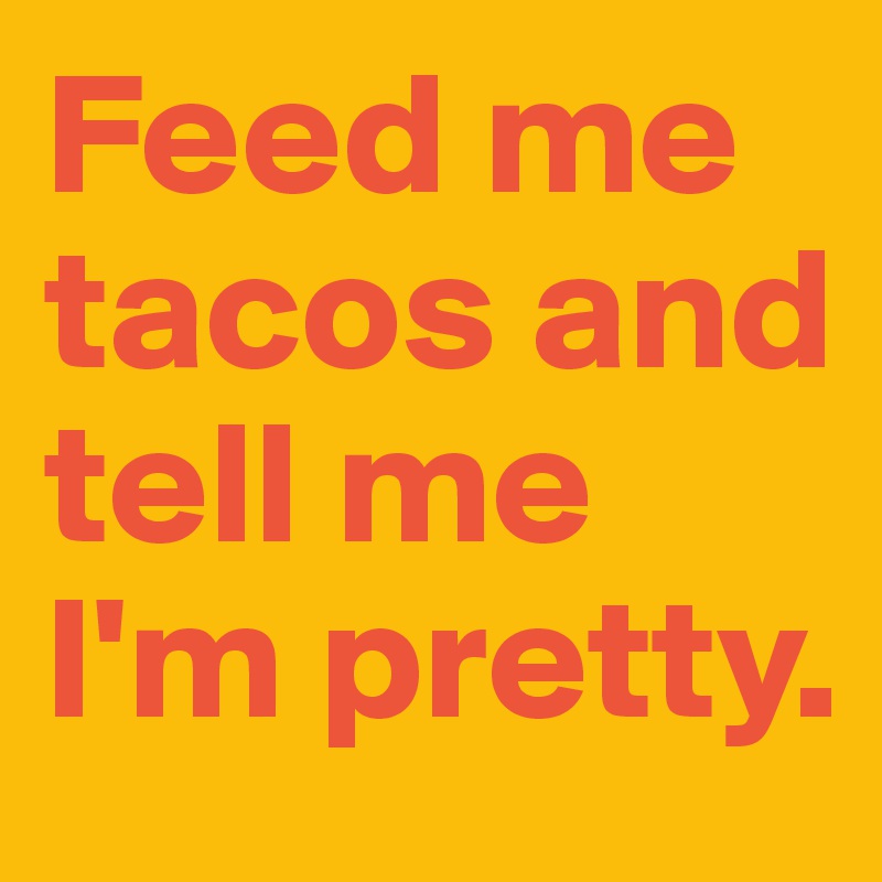 Feed me tacos and tell me I'm pretty.