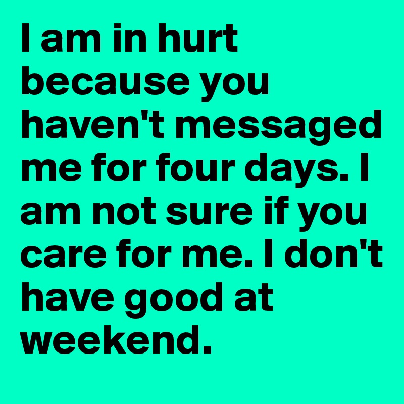 I am in hurt because you haven't messaged me for four days. I am not sure if you care for me. I don't have good at weekend.