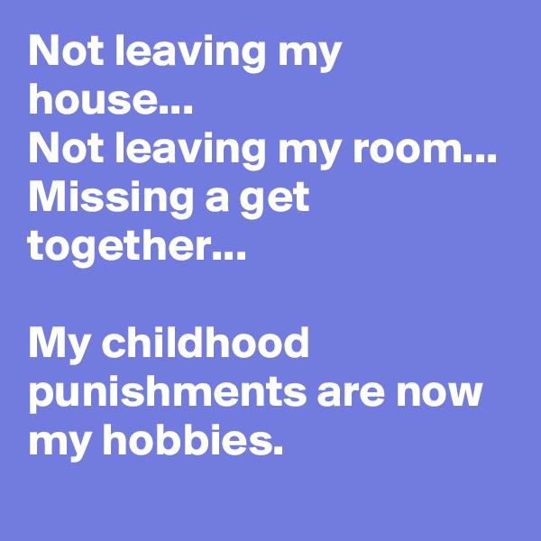 Not leaving my house...
Not leaving my room...
Missing a get together...

My childhood punishments are now my hobbies.
