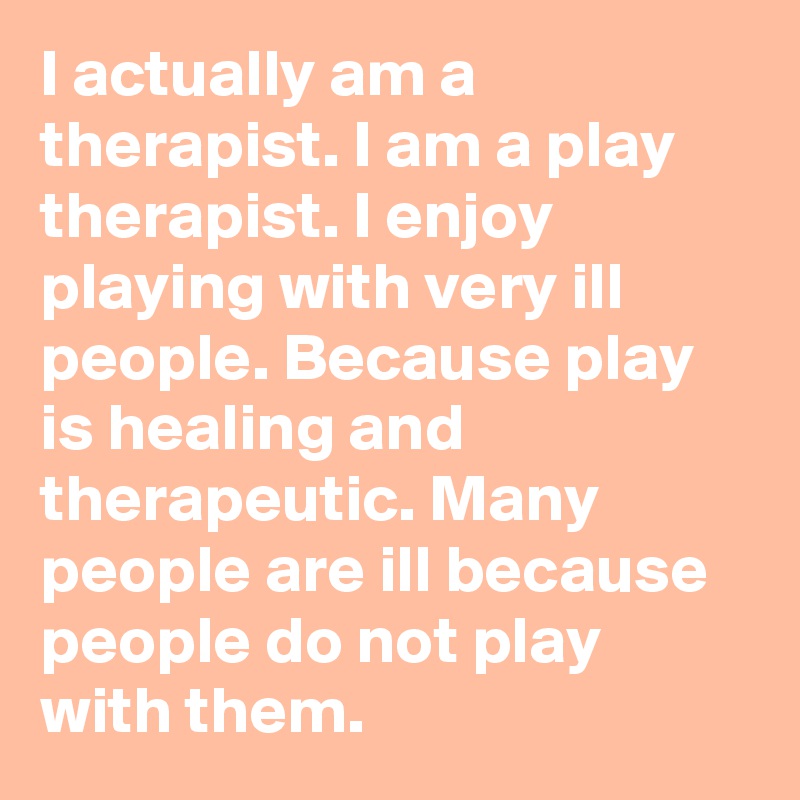 I actually am a therapist. I am a play therapist. I enjoy playing with very ill people. Because play is healing and therapeutic. Many people are ill because people do not play with them. 