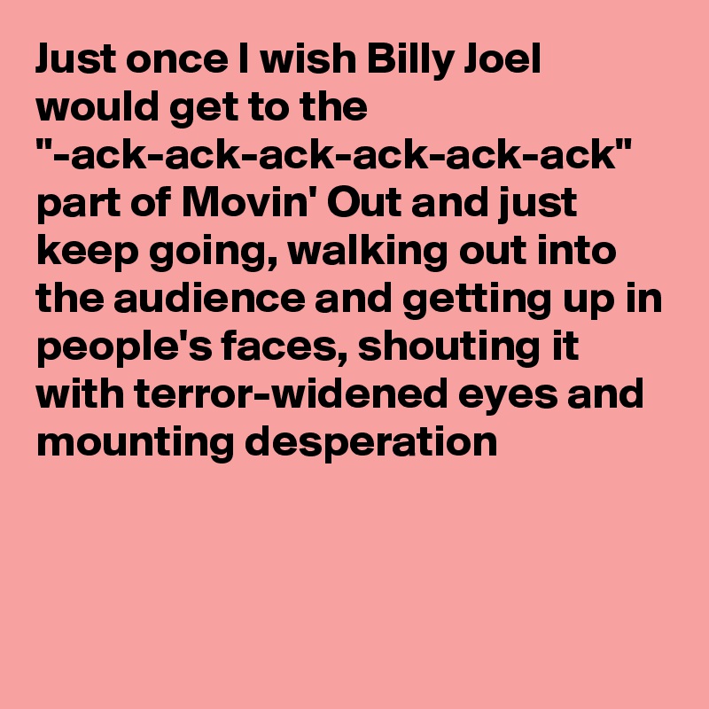 Just once I wish Billy Joel would get to the "-ack-ack-ack-ack-ack-ack" part of Movin' Out and just keep going, walking out into the audience and getting up in people's faces, shouting it with terror-widened eyes and mounting desperation