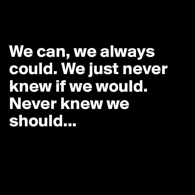 

We can, we always could. We just never knew if we would. Never knew we should...


