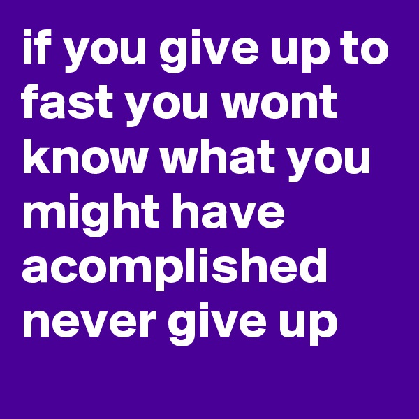 if you give up to fast you wont know what you might have acomplished never give up