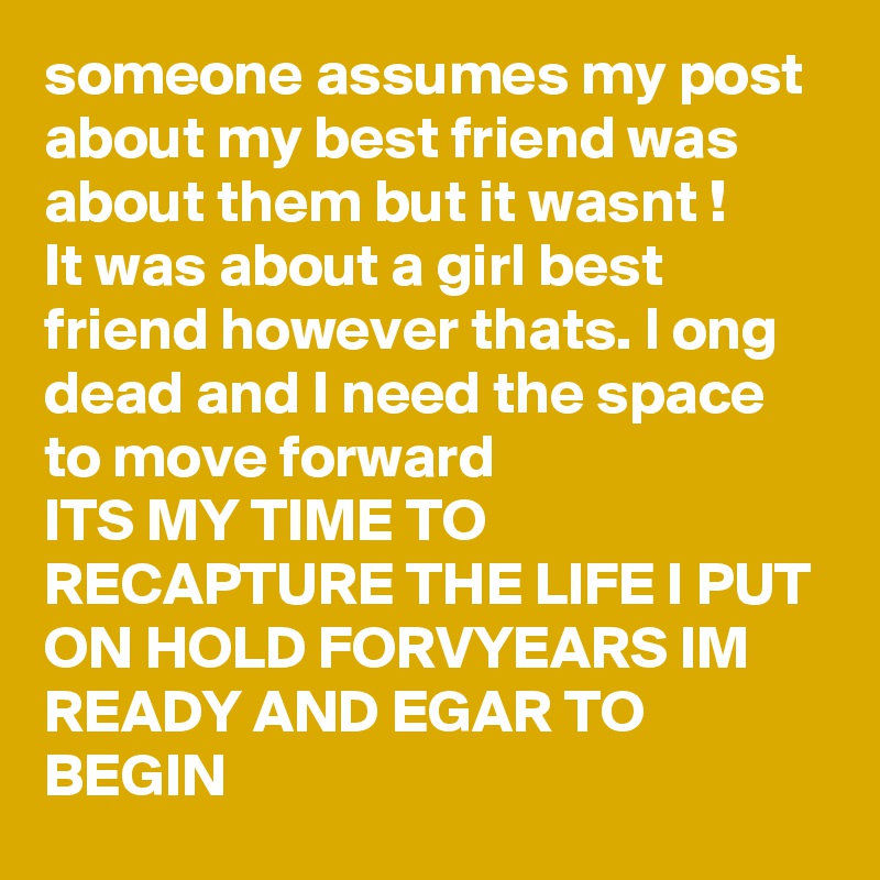 someone assumes my post about my best friend was about them but it wasnt !
It was about a girl best friend however thats. l ong dead and I need the space to move forward
ITS MY TIME TO RECAPTURE THE LIFE I PUT ON HOLD FORVYEARS IM READY AND EGAR TO BEGIN  