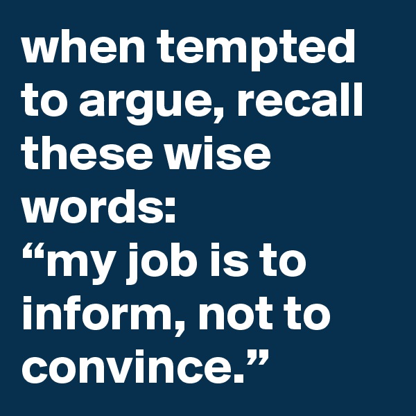 when tempted to argue, recall these wise words:
“my job is to inform, not to convince.”