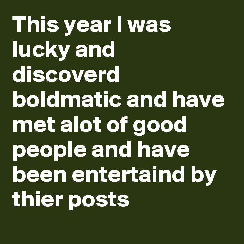 This year I was lucky and discoverd boldmatic and have met alot of good people and have been entertaind by thier posts 