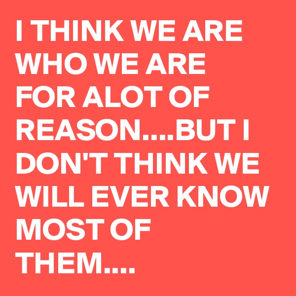 I THINK WE ARE WHO WE ARE FOR ALOT OF REASON....BUT I DON'T THINK WE WILL EVER KNOW MOST OF THEM....