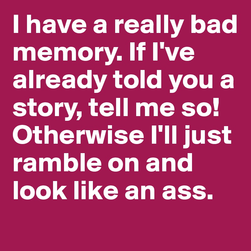 I have a really bad memory. If I've already told you a story, tell me so! Otherwise I'll just ramble on and look like an ass.