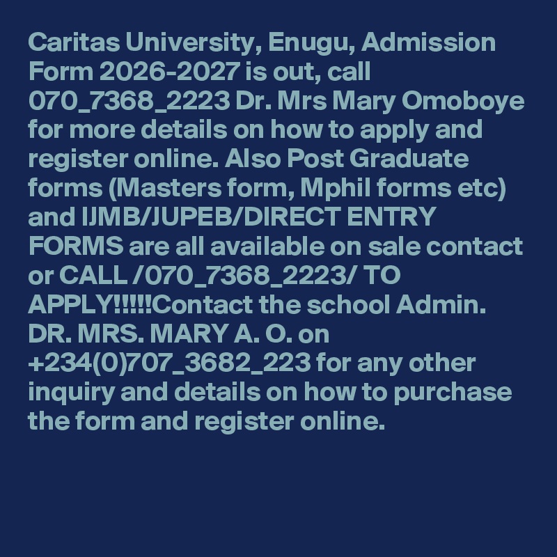 Caritas University, Enugu, Admission Form 2026-2027 is out, call 070_7368_2223 Dr. Mrs Mary Omoboye for more details on how to apply and register online. Also Post Graduate forms (Masters form, Mphil forms etc) and IJMB/JUPEB/DIRECT ENTRY FORMS are all available on sale contact or CALL /070_7368_2223/ TO APPLY!!!!!Contact the school Admin. DR. MRS. MARY A. O. on +234(0)707_3682_223 for any other inquiry and details on how to purchase the form and register online.
