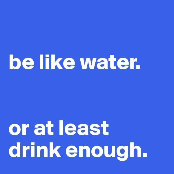 

be like water. 


or at least drink enough.