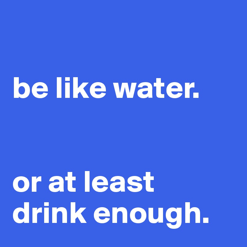 

be like water. 


or at least drink enough.