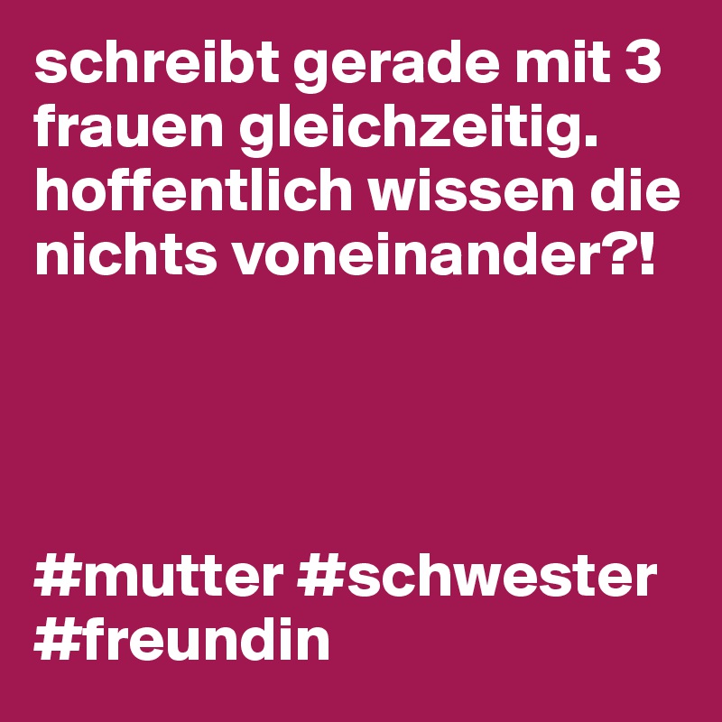 schreibt gerade mit 3 frauen gleichzeitig. hoffentlich wissen die nichts voneinander?!




#mutter #schwester #freundin