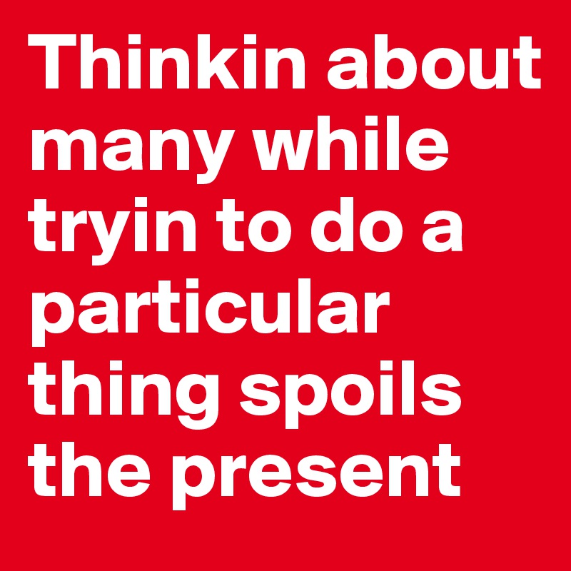 Thinkin about many while tryin to do a particular thing spoils the present