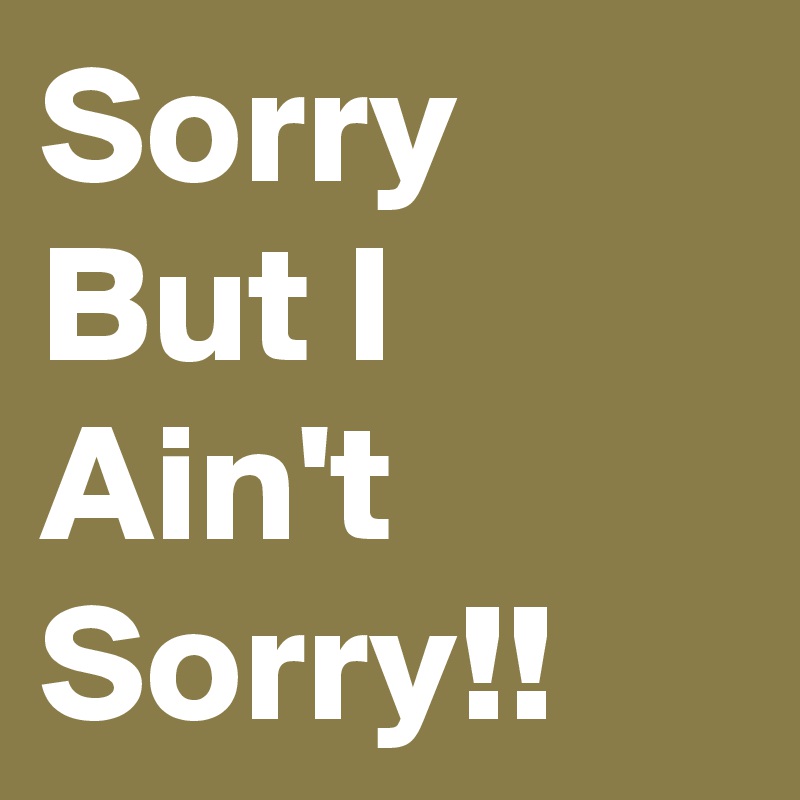 Sorry But I Ain't Sorry!!