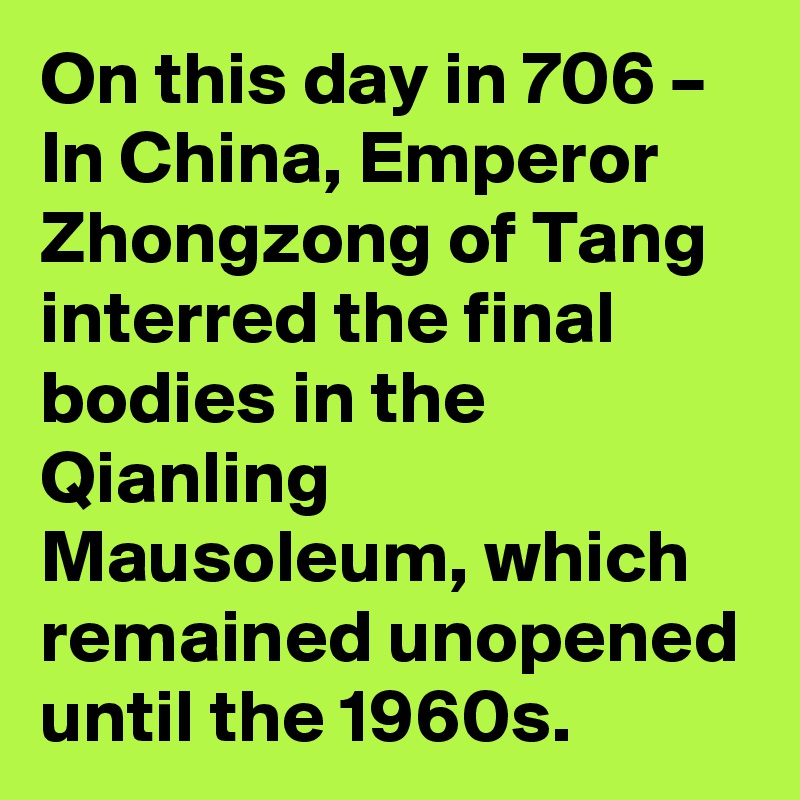 On this day in 706 – In China, Emperor Zhongzong of Tang interred the final bodies in the Qianling Mausoleum, which remained unopened until the 1960s.