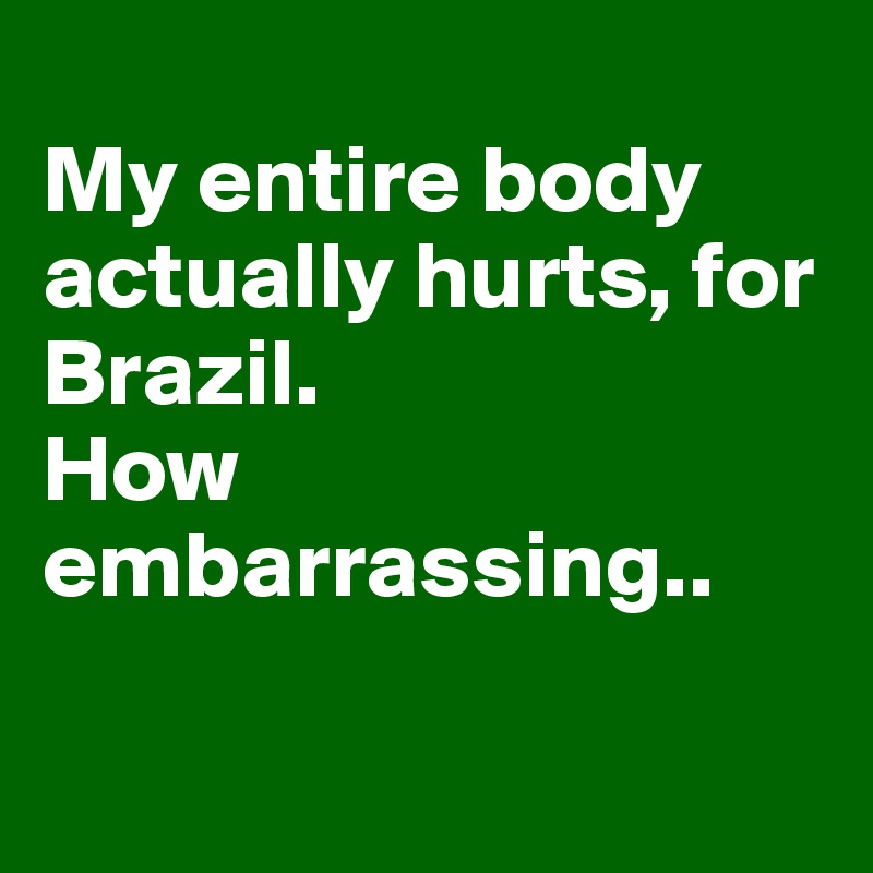 
My entire body actually hurts, for Brazil.
How embarrassing..

