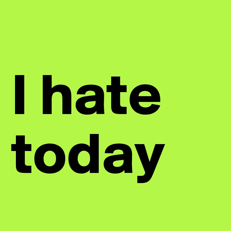 
I hate                       today
