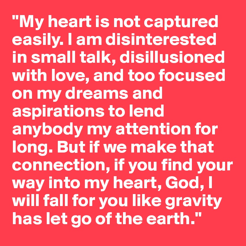 "My heart is not captured easily. I am disinterested in small talk, disillusioned with love, and too focused on my dreams and aspirations to lend anybody my attention for long. But if we make that connection, if you find your way into my heart, God, I will fall for you like gravity has let go of the earth."